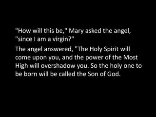 "How will this be," Mary asked the angel,
"since I am a virgin?"
The angel answered, "The Holy Spirit will
come upon you, and the power of the Most
High will overshadow you. So the holy one to
be born will be called the Son of God.
 