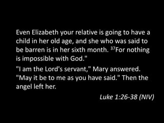 Even Elizabeth your relative is going to have a
child in her old age, and she who was said to
be barren is in her sixth month. 37For nothing
is impossible with God."
"I am the Lord's servant," Mary answered.
"May it be to me as you have said." Then the
angel left her.
                              Luke 1:26-38 (NIV)
 