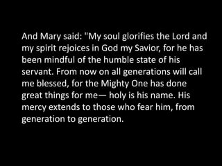 And Mary said: "My soul glorifies the Lord and
my spirit rejoices in God my Savior, for he has
been mindful of the humble state of his
servant. From now on all generations will call
me blessed, for the Mighty One has done
great things for me— holy is his name. His
mercy extends to those who fear him, from
generation to generation.
 