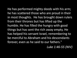 He has performed mighty deeds with his arm;
he has scattered those who are proud in their
in most thoughts. He has brought down rulers
from their thrones but has lifted up the
humble. He has filled the hungry with good
things but has sent the rich away empty. He
has helped his servant Israel, remembering to
be merciful to Abraham and his descendants
forever, even as he said to our fathers."
                              Luke 1:46-55 (NIV)
 