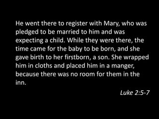 He went there to register with Mary, who was
pledged to be married to him and was
expecting a child. While they were there, the
time came for the baby to be born, and she
gave birth to her firstborn, a son. She wrapped
him in cloths and placed him in a manger,
because there was no room for them in the
inn.
                                       Luke 2:5-7
 