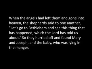 When the angels had left them and gone into
heaven, the shepherds said to one another,
"Let's go to Bethlehem and see this thing that
has happened, which the Lord has told us
about.“ So they hurried off and found Mary
and Joseph, and the baby, who was lying in
the manger.
 
