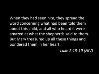 When they had seen him, they spread the
word concerning what had been told them
about this child, and all who heard it were
amazed at what the shepherds said to them.
But Mary treasured up all these things and
pondered them in her heart.
                             Luke 2:15-19 (NIV)
 