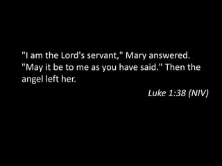 "I am the Lord's servant," Mary answered.
"May it be to me as you have said." Then the
angel left her.
                                Luke 1:38 (NIV)
 