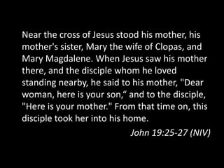 Near the cross of Jesus stood his mother, his
mother's sister, Mary the wife of Clopas, and
Mary Magdalene. When Jesus saw his mother
there, and the disciple whom he loved
standing nearby, he said to his mother, "Dear
woman, here is your son,“ and to the disciple,
"Here is your mother." From that time on, this
disciple took her into his home.
                             John 19:25-27 (NIV)
 