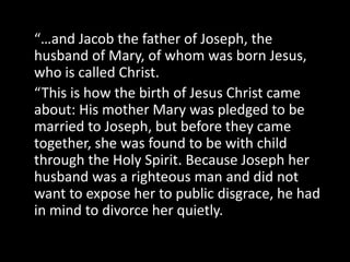 “…and Jacob the father of Joseph, the
husband of Mary, of whom was born Jesus,
who is called Christ.
“This is how the birth of Jesus Christ came
about: His mother Mary was pledged to be
married to Joseph, but before they came
together, she was found to be with child
through the Holy Spirit. Because Joseph her
husband was a righteous man and did not
want to expose her to public disgrace, he had
in mind to divorce her quietly.
 