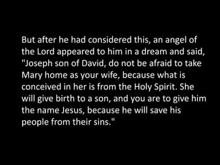 But after he had considered this, an angel of
the Lord appeared to him in a dream and said,
"Joseph son of David, do not be afraid to take
Mary home as your wife, because what is
conceived in her is from the Holy Spirit. She
will give birth to a son, and you are to give him
the name Jesus, because he will save his
people from their sins."
 