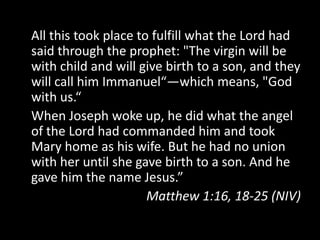 All this took place to fulfill what the Lord had
said through the prophet: "The virgin will be
with child and will give birth to a son, and they
will call him Immanuel“—which means, "God
with us.“
When Joseph woke up, he did what the angel
of the Lord had commanded him and took
Mary home as his wife. But he had no union
with her until she gave birth to a son. And he
gave him the name Jesus.”
                      Matthew 1:16, 18-25 (NIV)
 