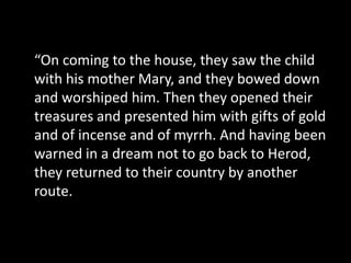 “On coming to the house, they saw the child
with his mother Mary, and they bowed down
and worshiped him. Then they opened their
treasures and presented him with gifts of gold
and of incense and of myrrh. And having been
warned in a dream not to go back to Herod,
they returned to their country by another
route.
 