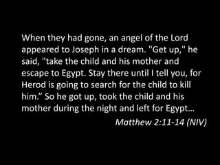 When they had gone, an angel of the Lord
appeared to Joseph in a dream. "Get up," he
said, "take the child and his mother and
escape to Egypt. Stay there until I tell you, for
Herod is going to search for the child to kill
him.” So he got up, took the child and his
mother during the night and left for Egypt…
                         Matthew 2:11-14 (NIV)
 