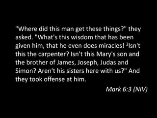 "Where did this man get these things?" they
asked. "What's this wisdom that has been
given him, that he even does miracles! 3Isn't
this the carpenter? Isn't this Mary's son and
the brother of James, Joseph, Judas and
Simon? Aren't his sisters here with us?" And
they took offense at him.
                                 Mark 6:3 (NIV)
 