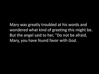 Mary was greatly troubled at his words and
wondered what kind of greeting this might be.
But the angel said to her, "Do not be afraid,
Mary, you have found favor with God.
 