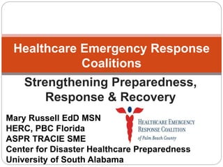 Strengthening Preparedness,
Response & Recovery
Healthcare Emergency Response
Coalitions
Mary Russell EdD MSN
HERC, PBC Florida
ASPR TRACIE SME
Center for Disaster Healthcare Preparedness
University of South Alabama
 