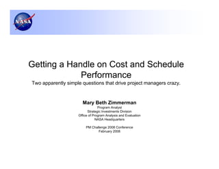 Getting a Handle on Cost and Schedule
             Performance
Two apparently simple questions that drive project managers crazy.


                      Mary Beth Zimmerman
                                 Program Analyst
                          Strategic Investments Division
                    Office of Program Analysis and Evaluation
                               NASA Headquarters

                        PM Challenge 2008 Conference
                               February 2008
 