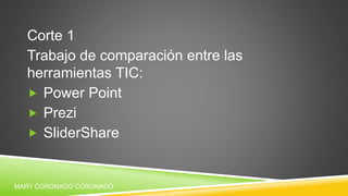 Corte 1
Trabajo de comparación entre las
herramientas TIC:
 Power Point
 Prezi
 SliderShare
MARY CORONADO CORONADO
 