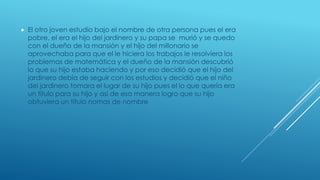  El otro joven estudio bajo el nombre de otra persona pues el era
pobre, el era el hijo del jardinero y su papa se murió y se quedo
con el dueño de la mansión y el hijo del millonario se
aprovechaba para que el le hiciera los trabajos le resolviera los
problemas de matemática y el dueño de la mansión descubrió
lo que su hijo estaba haciendo y por eso decidió que el hijo del
jardinero debía de seguir con los estudios y decidió que el niño
del jardinero tomara el lugar de su hijo pues el lo que quería era
un titulo para su hijo y así de esa manera logro que su hijo
obtuviera un titulo nomas de nombre
 