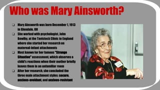 Who was Mary Ainsworth? 
❏ Mary Ainsworth was born December 1, 1913 
in Glendale, OH 
❏ She worked with psychologist, John 
Bowlby, at the Tavistock Clinic in England 
where she started her research on 
maternal-infant attachments 
❏ Most known for her famous "Strange 
Situation" assessment, which observes a 
child's reactions when their mother briefly 
leaves them in an unfamiliar room 
❏ After her research, she concluded the 
three main attachment styles: secure, 
anxious-avoidant, and anxious-resistant 
 