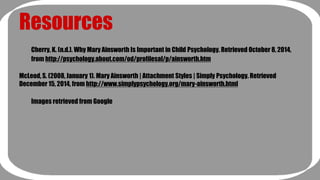 Resources 
Cherry, K. (n.d.). Why Mary Ainsworth Is Important in Child Psychology. Retrieved October 8, 2014, 
from http://psychology.about.com/od/profilesal/p/ainsworth.htm 
McLeod, S. (2008, January 1). Mary Ainsworth | Attachment Styles | Simply Psychology. Retrieved 
December 15, 2014, from http://www.simplypsychology.org/mary-ainsworth.html 
Images retrieved from Google 
