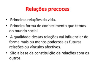 Relações precoces
• Primeiras relações da vida.
• Primeira forma de conhecimento que temos
do mundo social.
• A qualidade dessas relações vai influenciar de
forma mais ou menos poderosa as futuras
relações ou vínculos afectivos.
• São a base da constituição de relações com os
outros.
 