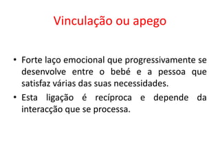 Vinculação ou apego
• Forte laço emocional que progressivamente se
desenvolve entre o bebé e a pessoa que
satisfaz várias das suas necessidades.
• Esta ligação é recíproca e depende da
interacção que se processa.
 