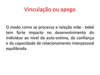 Vinculação ou apego
O modo como se processa a relação mãe - bebé
tem forte impacto no desenvolvimento do
individuo ao nível da auto-estima, da confiança
e da capacidade de relacionamento interpessoal
equilibrada.
 
