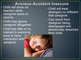 • Child will show no
reaction when
caregiver leave or
returns.
• Child may ignore
caregiver altogether.
• Child has little or no
interest in exploring
area or have
interaction with
caregiver.
• Child will treat
strangers no different
that caregiver.
• Can result from
caregiver being
disengaged and
emotionally detached
from child.
 