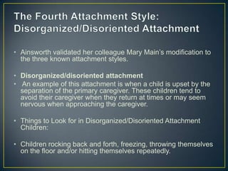 • Ainsworth validated her colleague Mary Main’s modification to
the three known attachment styles.
• Disorganized/disoriented attachment
• An example of this attachment is when a child is upset by the
separation of the primary caregiver. These children tend to
avoid their caregiver when they return at times or may seem
nervous when approaching the caregiver.
• Things to Look for in Disorganized/Disoriented Attachment
Children:
• Children rocking back and forth, freezing, throwing themselves
on the floor and/or hitting themselves repeatedly.
 