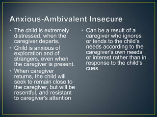 • The child is extremely
distressed, when the
caregiver departs.
• Child is anxious of
exploration and of
strangers, even when
the caregiver is present.
• When caregiver
returns, the child will
seek to remain close to
the caregiver, but will be
resentful, and resistant
to caregiver's attention
• Can be a result of a
caregiver who ignores
or tends to the child's
needs according to the
caregiver's own needs
or interest rather than in
response to the child's
cues.
 
