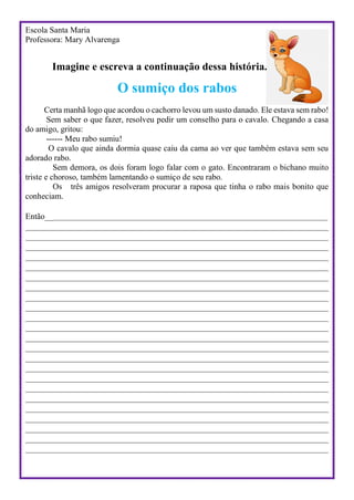 Escola Santa Maria
Professora: Mary Alvarenga
Imagine e escreva a continuação dessa história.
O sumiço dos rabos
Certa manhã logo que acordou o cachorro levou um susto danado. Ele estava sem rabo!
Sem saber o que fazer, resolveu pedir um conselho para o cavalo. Chegando a casa
do amigo, gritou:
------ Meu rabo sumiu!
O cavalo que ainda dormia quase caiu da cama ao ver que também estava sem seu
adorado rabo.
Sem demora, os dois foram logo falar com o gato. Encontraram o bichano muito
triste e choroso, também lamentando o sumiço de seu rabo.
Os três amigos resolveram procurar a raposa que tinha o rabo mais bonito que
conheciam.
Então_______________________________________________________________________________
_____________________________________________________________________________________
_____________________________________________________________________________________
_____________________________________________________________________________________
_____________________________________________________________________________________
_____________________________________________________________________________________
_____________________________________________________________________________________
_____________________________________________________________________________________
_____________________________________________________________________________________
_____________________________________________________________________________________
_____________________________________________________________________________________
_____________________________________________________________________________________
_____________________________________________________________________________________
_____________________________________________________________________________________
_____________________________________________________________________________________
_____________________________________________________________________________________
_____________________________________________________________________________________
_____________________________________________________________________________________
_____________________________________________________________________________________
_____________________________________________________________________________________
_____________________________________________________________________________________
_____________________________________________________________________________________
_____________________________________________________________________________________
_____________________________________________________________________________________
 