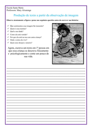 Escola Santa Maria
Professora: Mary Alvarenga
Produção de texto a partir da observação de imagem
Observe atentamente a figura e pense nas seguintes questões antes de escrever sua história:
 Que sentimentos essa imagem lhe transmite?
 Quem é essa menina?
 Qual a sua idade?
 Como ela está vestido?
 Por que ela está na rua com outra criança?
 Onde e como ela vive?
 Quais seus desejos e anseios?
Agora, escreva um texto em 1ª pessoa em
que essa criança se descreva fisicamente
e psicologicamente e conte um pouco de
sua vida.
_________________________________________________________________________
_________________________________________________________________________
_________________________________________________________________________
_________________________________________________________________________
_________________________________________________________________________
_________________________________________________________________________
_________________________________________________________________________
_________________________________________________________________________
_________________________________________________________________________
_________________________________________________________________________
_________________________________________________________________________
_________________________________________________________________________
_________________________________________________________________________
_________________________________________________________________________
_________________________________________________________________________
_________________________________________________________________________
_________________________________________________________________________
_________________________________________________________________________
_________________________________________________________________________
_________________________________________________________________________
_________________________________________________________________________
 