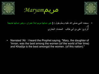Maryam مريم   سمعت النبي صلى الله عليه وسلم يقول  : (  خير نسائها مريم ابنة عمران ، وخير نسائها خديجة  ) .  الراوي :  علي بن أبي طالب  المحدث :  البخاري   Narrated 'Ali:  I heard the Prophet saying, "Mary, the daughter of 'Imran, was the best among the women (of the world of her time) and Khadija is the best amongst the women. (of this nation)."  