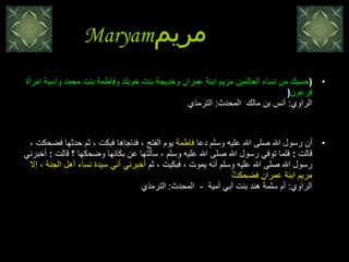 Maryam مريم   ( حسبك من نساء العالمين مريم ابنة عمران وخديجة بنت خويلد وفاطمة بنت محمد وآسية امرأة فرعون ( الراوي :  أنس بن مالك  المحدث :  الترمذي   أن رسول الله صلى الله عليه وسلم دعا  فاطمة  يوم الفتح ، فناجاها فبكت ، ثم حدثها فضحكت ، قالت  :  فلما توفي رسول الله صلى الله عليه وسلم ، سألتها عن بكائها وضحكها ؟ قالت  :  أخبرني رسول الله صلى الله عليه وسلم أنه يموت ، فبكيت ، ثم  أخبرني أني سيدة نساء أهل الجنة ، إلا مريم ابنة عمران فضحكتُ  الراوي :  أم سلمة هند بنت أبي أمية   -   المحدث :  الترمذي  