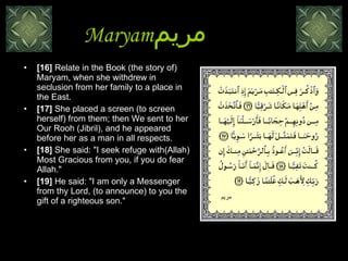 Maryam مريم   [16]  Relate in the Book (the story of) Maryam, when she withdrew in seclusion from her family to a place in the East.  [17]  She placed a screen (to screen herself) from them; then We sent to her Our Rooh (Jibril), and he appeared before her as a man in all respects.  [18]  She said: "I seek refuge with(Allah) Most Gracious from you, if you do fear Allah."  [19]  He said: "I am only a Messenger from thy Lord, (to announce) to you the gift of a righteous son."  مريم 