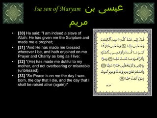Isa son of Maryam  عيسى بن مريم [30]  He said: "I am indeed a slave of Allah: He has given me the Scripture and made me a prophet;  [31]  "And He has made me blessed wherever I be, and hath enjoined on me Prayer and Charity as long as I live:  [32]  "(He) has made me dutiful to my mother, and not overbearing or miserable (unblessed);  [33]  "So Peace is on me the day I was born, the day that I die, and the day that I shall be raised alive (again)!"  مريم 