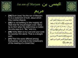 Isa son of Maryam  عيسى بن مريم [34]  Such (was) 'Isa the son of Maryam: (it is) a statement of truth, about which they (vainly) dispute.  [35]  It is not befitting to (the majesty of) Allah that He should beget a son. Glory be to Him! when He determines a matter, He only says to it, "Be," and it is.  [36]  Verily Allah is my Lord and your Lord: So worship Him alone; That is a straight path. [37]  Then the sects differed among themselves: and woe to the Unbelievers of the meeting of a Great Day!  