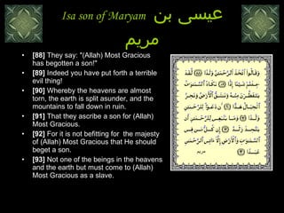 Isa son of Maryam  عيسى بن مريم [88]  They say: "(Allah) Most Gracious has begotten a son!"  [89]  Indeed you have put forth a terrible evil thing!  [90]  Whereby the heavens are almost torn, the earth is split asunder, and the mountains to fall down in ruin.  [91]  That they ascribe a son for (Allah) Most Gracious.  [92]  For it is not befitting for  the majesty of (Allah) Most Gracious that He should beget a son.  [93]  Not one of the beings in the heavens and the earth but must come to (Allah) Most Gracious as a slave.  مريم 