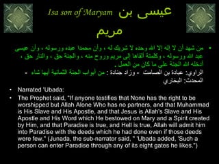 Isa son of Maryam  عيسى بن مريم من شهد أن لا إله إلا الله وحده لا شريك له ، وأن محمدا عبده ورسوله ، وأن عيسى عبد الله ورسوله ، وكلمتة ألقاها إلى مريم وروح منه ، والجنة حق ، والنار حق ، أدخله الله الجنة على ما كان من العمل  .  الراوي :  عبادة بن الصامت   -  وزاد جنادة  :  من أبواب الجنة الثمانية أيها شاء    -   المحدث :  البخاري    Narrated 'Ubada:  The Prophet said, "If anyone testifies that None has the right to be worshipped but Allah Alone Who has no partners, and that Muhammad is His Slave and His Apostle, and that Jesus is Allah's Slave and His Apostle and His Word which He bestowed on Mary and a Spirit created by Him, and that Paradise is true, and Hell is true, Allah will admit him into Paradise with the deeds which he had done even if those deeds were few." (Junada, the sub-narrator said, " 'Ubada added, 'Such a person can enter Paradise through any of its eight gates he likes.")  
