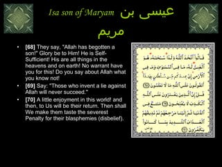 Isa son of Maryam  عيسى بن مريم [68]  They say, "Allah has begotten a son!" Glory be to Him! He is Self-Sufficient! His are all things in the heavens and on earth! No warrant have you for this! Do you say about Allah what you know not! [69]  Say: "Those who invent a lie against Allah will never succeed."  [70]  A little enjoyment in this world! and then, to Us will be their return. Then shall We make them taste the severest Penalty for their blasphemies (disbelief). يونس 