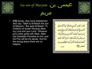 Isa son of Maryam  عيسى بن مريم [72]  Surely, they have disbelieved who say: "Allah is Al-Masih the son of Maryam." But said Al-Masih: "O Children of Israel! Worship Allah, my Lord and your Lord." Whoever joins other gods with Allah, Allah has forbidden Paradise to him, and the Fire will be his abode. And for the wrong-doers there are no helpers. المائدة 