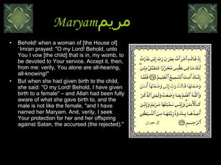 Maryam مريم   Behold! when a woman of [the House of] `Imran prayed: "O my Lord! Behold, unto You I vow [the child] that is in, my womb, to be devoted to Your service. Accept it, then, from me: verily, You alone are all-hearing, all-knowing!" But when she had given birth to the child,  she said: "O my Lord! Behold, I have given birth to a female" – and Allah had been fully aware of what she gave birth to, and the male is not like the female. "and I have named her Maryam. And, verily, I seek Your protection for her and her offspring against Satan, the accursed (the rejected)."  آل عمران 