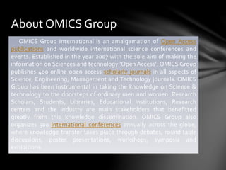 About OMICS Group
OMICS Group International is an amalgamation of Open Access
publications and worldwide international science conferences and
events. Established in the year 2007 with the sole aim of making the
information on Sciences and technology ‘Open Access’, OMICS Group
publishes 400 online open access scholarly journals in all aspects of
Science, Engineering, Management and Technology journals. OMICS
Group has been instrumental in taking the knowledge on Science &
technology to the doorsteps of ordinary men and women. Research
Scholars, Students, Libraries, Educational Institutions, Research
centers and the industry are main stakeholders that benefitted
greatly from this knowledge dissemination. OMICS Group also
organizes 300 International conferences annually across the globe,
where knowledge transfer takes place through debates, round table
discussions, poster presentations, workshops, symposia and
exhibitions.
 