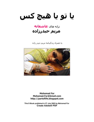 ‫ﻳﺎ ﺗﻮ ﻳﺎ هﻴﭻ آﺲ‬
            ‫ﺗﺮاﻧﻪ هﺎي ﻋﺎﺷﻘﺎﻧﻪ‬
          ‫ﻣﺮﻳﻢ ﺣﻴﺪرزادﻩ‬

          ‫ﺑﻪ هﻤﺮاﻩ زﻧﺪﮔﻴﻨﺎﻣﻪ ﻣﺮﻳﻢ ﺣﻴﺪر زادﻩ‬




                Mohamad Far
          Mohamad.Far@Gmail.com
        http://partoflife.blogspot.com

 This E-Book published in 27 July 2005 by Mohamad Far
               Create Adobe® PDF