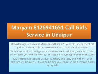 Maryam 8126941651 Call Girls
Service in Udaipur
Hello darlings, my name is Maryam and I am a 23-year-old independent call
girl. I'm an insatiable brunette who likes to have sex all the time.
Within my services, I will give you delicious sex, in addition, my photo is real.
Let me spoil you with a blowjob, a massage, or anything else you might want.
My treatment is top and unique, I am fiery and spicy and with me, your
pleasure will be intense. I plan on helping you reach the most intense climax
by my side.
 