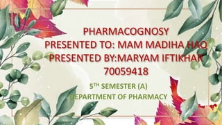 PHARMACOGNOSY
PRESENTED TO: MAM MADIHA HAQ
PRESENTED BY:MARYAM IFTIKHAR
70059418
5TH SEMESTER (A)
DEPARTMENT OF PHARMACY
 