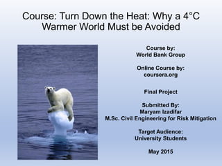 Course: Turn Down the Heat: Why a 4°C
Warmer World Must be Avoided
Final Project
Submitted By:
Maryam Izadifar
M.Sc. Civil Engineering for Risk Mitigation
Target Audience:
University Students
May 2015
Course by:
World Bank Group
Online Course by:
coursera.org
 