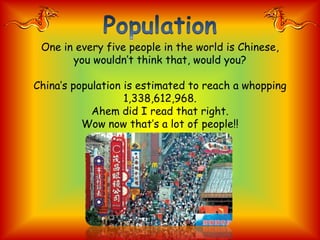 One in every five people in the world is Chinese,
       you wouldn’t think that, would you?

China’s population is estimated to reach a whopping
                   1,338,612,968.
            Ahem did I read that right.
          Wow now that’s a lot of people!!
 