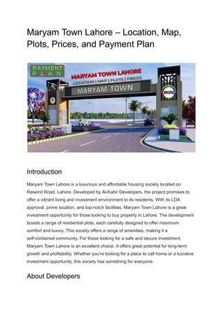 Maryam Town Lahore – Location, Map,
Plots, Prices, and Payment Plan
Introduction
Maryam Town Lahore is a luxurious and affordable housing society located on
Raiwind Road, Lahore. Developed by Al-Kabir Developers, the project promises to
offer a vibrant living and investment environment to its residents. With its LDA
approval, prime location, and top-notch facilities, Maryam Town Lahore is a great
investment opportunity for those looking to buy property in Lahore. The development
boasts a range of residential plots, each carefully designed to offer maximum
comfort and luxury. This society offers a range of amenities, making it a
self-contained community. For those looking for a safe and secure investment,
Maryam Town Lahore is an excellent choice. It offers great potential for long-term
growth and profitability. Whether you’re looking for a place to call home or a lucrative
investment opportunity, this society has something for everyone.
About Developers
 