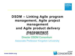 DSDM – Linking Agile program 
management, Agile project 
www.dsdm.org 
management 
and Agile product delivery 
management Dr Islam Choudhury 
Director DSDM Consortium 
Associate Professor Kingston University 
 