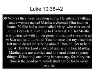 Luke 10:38-42
38 Now as they were traveling along, He entered a village;
and a woman named Martha welcomed Him into her
home. 39 She had a sister called Mary, who was seated
at the Lords feet, listening to His word. 40 But Martha
was distracted with all her preparations; and she came up
to Him and said, Lord, do You not care that my sister has
left me to do all the serving alone? Then tell her to help
me. 41 But the Lord answered and said to her, Martha,
Martha, you are worried and bothered about so many
things; 42 but only one thing is necessary, for Mary has
chosen the good part, which shall not be taken away
from her.
 