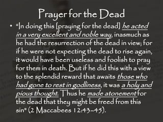 Prayer for the Dead
• “In doing this [praying for the dead] he acted
  in a very excellent and noble way, inasmuch as
  he had the resurrection of the dead in view; for
  if he were not expecting the dead to rise again,
  it would have been useless and foolish to pray
  for them in death. But if he did this with a view
  to the splendid reward that awaits those who
  had gone to rest in godliness, it was a holy and
  pious thought. Thus he made atonement for
  the dead that they might be freed from this
  sin" (2 Maccabees 12:43–45).
 